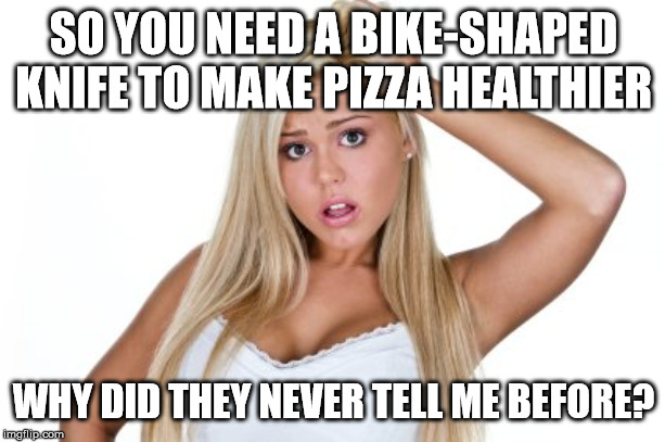 Dumb Blonde | SO YOU NEED A BIKE-SHAPED KNIFE TO MAKE PIZZA HEALTHIER WHY DID THEY NEVER TELL ME BEFORE? | image tagged in dumb blonde | made w/ Imgflip meme maker