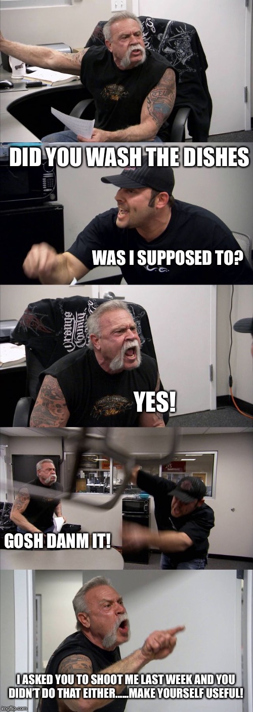 American Chopper Argument | DID YOU WASH THE DISHES; WAS I SUPPOSED TO? YES! GOSH DANM IT! I ASKED YOU TO SHOOT ME LAST WEEK AND YOU DIDN’T DO THAT EITHER......MAKE YOURSELF USEFUL! | image tagged in memes,american chopper argument | made w/ Imgflip meme maker