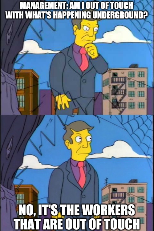 Skinner | MANAGEMENT: AM I OUT OF TOUCH WITH WHAT'S HAPPENING UNDERGROUND? NO, IT'S THE WORKERS THAT ARE OUT OF TOUCH | image tagged in skinner | made w/ Imgflip meme maker