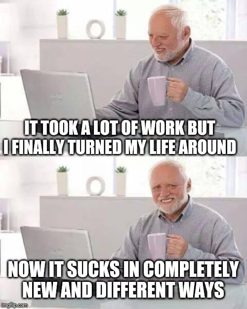 Hide the Pain Harold | IT TOOK A LOT OF WORK BUT I FINALLY TURNED MY LIFE AROUND; NOW IT SUCKS IN COMPLETELY NEW AND DIFFERENT WAYS | image tagged in memes,hide the pain harold | made w/ Imgflip meme maker