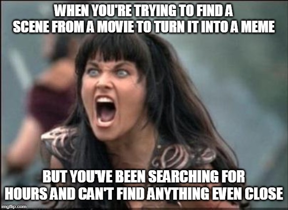 HELP | WHEN YOU'RE TRYING TO FIND A SCENE FROM A MOVIE TO TURN IT INTO A MEME; BUT YOU'VE BEEN SEARCHING FOR HOURS AND CAN'T FIND ANYTHING EVEN CLOSE | image tagged in angry xena,memes | made w/ Imgflip meme maker
