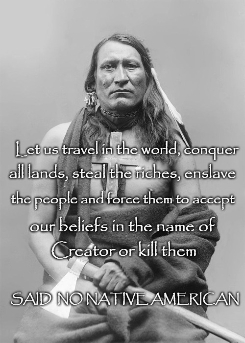 Native American Wisdom | Let us travel in the world, conquer; all lands, steal the riches, enslave; the people and force them to accept; our beliefs in the name of; Creator or kill them; SAID  NO NATIVE AMERICAN | image tagged in native american,native americans,indian chief,indian chiefs,chief,tribe | made w/ Imgflip meme maker