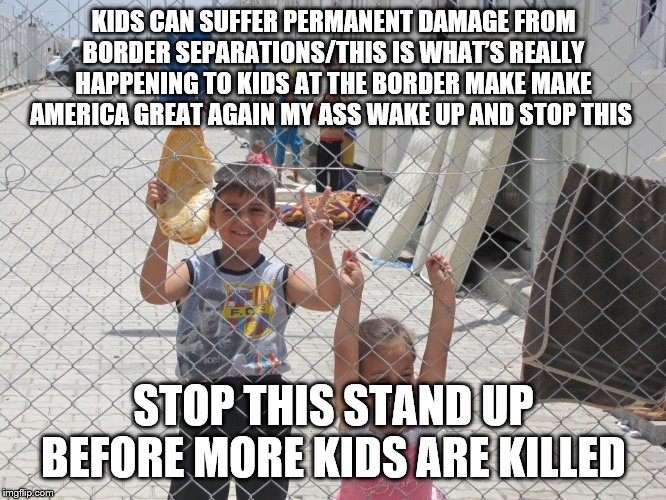 STOP THIS AND STAND UP FOR THE KIDS | KIDS CAN SUFFER PERMANENT DAMAGE FROM BORDER SEPARATIONS/THIS IS WHAT’S REALLY HAPPENING TO KIDS AT THE BORDER MAKE MAKE AMERICA GREAT AGAIN MY ASS WAKE UP AND STOP THIS; STOP THIS STAND UP BEFORE MORE KIDS ARE KILLED | image tagged in united states border camps,donald trump,united states of america,secure the border,memes,meme | made w/ Imgflip meme maker