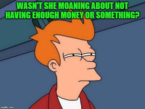 Futurama Fry Meme | WASN'T SHE MOANING ABOUT NOT HAVING ENOUGH MONEY OR SOMETHING? | image tagged in memes,futurama fry | made w/ Imgflip meme maker