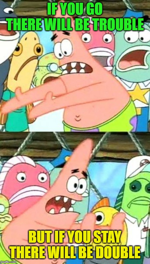 Put It Somewhere Else Patrick Meme | IF YOU GO THERE WILL BE TROUBLE BUT IF YOU STAY THERE WILL BE DOUBLE | image tagged in memes,put it somewhere else patrick | made w/ Imgflip meme maker