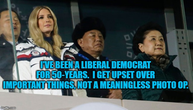 Ivanka in North Korea | I'VE BEEN A LIBERAL DEMOCRAT FOR 50-YEARS.  I GET UPSET OVER IMPORTANT THINGS, NOT A MEANINGLESS PHOTO OP. | image tagged in politics | made w/ Imgflip meme maker