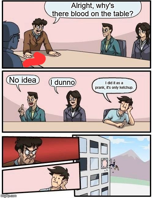 Boardroom Meeting Suggestion Meme | Alright, why's there blood on the table? No idea; I dunno; I did it as a prank, it's only ketchup. | image tagged in memes,boardroom meeting suggestion | made w/ Imgflip meme maker