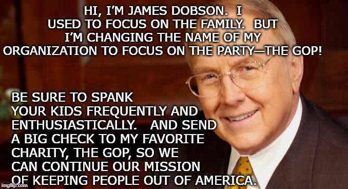 Dr Dobson Sez | HI, I’M JAMES DOBSON.  I USED TO FOCUS ON THE FAMILY.  BUT I’M CHANGING THE NAME OF MY ORGANIZATION TO FOCUS ON THE PARTY—THE GOP! BE SURE TO SPANK YOUR KIDS FREQUENTLY AND ENTHUSIASTICALLY.   AND SEND A BIG CHECK TO MY FAVORITE CHARITY, THE GOP, SO WE CAN CONTINUE OUR MISSION OF KEEPING PEOPLE OUT OF AMERICA. | image tagged in political meme,immigrants,hypocrites,gop hypocrite,donald trump approves | made w/ Imgflip meme maker
