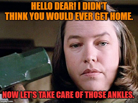 misery | HELLO DEAR! I DIDN'T THINK YOU WOULD EVER GET HOME. NOW LET'S TAKE CARE OF THOSE ANKLES. | image tagged in misery | made w/ Imgflip meme maker