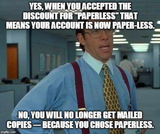 paperless policy | YES, WHEN YOU ACCEPTED THE DISCOUNT FOR "PAPERLESS" THAT MEANS YOUR ACCOUNT IS NOW PAPER-LESS. NO, YOU WILL NO LONGER GET MAILED COPIES --- BECAUSE YOU CHOSE PAPERLESS. | image tagged in memes,that would be great | made w/ Imgflip meme maker