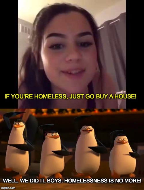 Yes, someone actually said this. | IF YOU'RE HOMELESS, JUST GO BUY A HOUSE! WELL, WE DID IT, BOYS. HOMELESSNESS IS NO MORE! | image tagged in memes,funny,dank memes,penguins of madagascar,madagascar | made w/ Imgflip meme maker