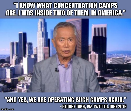 "I KNOW WHAT CONCENTRATION CAMPS ARE. I WAS INSIDE TWO OF THEM. IN AMERICA."; "AND YES, WE ARE OPERATING SUCH CAMPS AGAIN."; - GEORGE TAKEI, VIA TWITTER, JUNE 2019 | image tagged in concentration camp,george takei | made w/ Imgflip meme maker