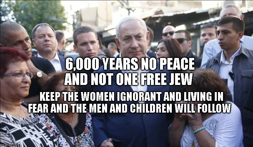 Bibi Melech Israel | 6,000 YEARS NO PEACE AND NOT ONE FREE JEW; KEEP THE WOMEN IGNORANT AND LIVING IN FEAR AND THE MEN AND CHILDREN WILL FOLLOW | image tagged in bibi melech israel | made w/ Imgflip meme maker