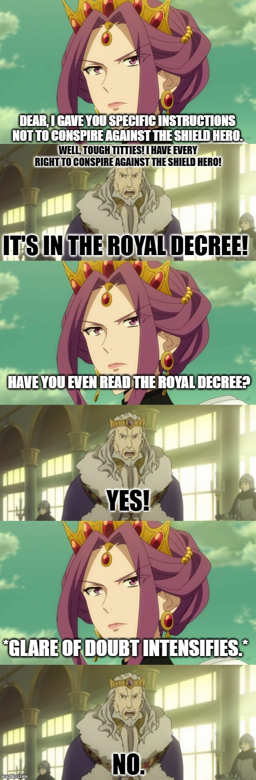 Melromarc Solves the Shield Hero Problem | DEAR, I GAVE YOU SPECIFIC INSTRUCTIONS NOT TO CONSPIRE AGAINST THE SHIELD HERO. WELL, TOUGH TITTIES! I HAVE EVERY RIGHT TO CONSPIRE AGAINST THE SHIELD HERO! IT'S IN THE ROYAL DECREE! HAVE YOU EVEN READ THE ROYAL DECREE? YES! *GLARE OF DOUBT INTENSIFIES.*; NO. | image tagged in it's always sunny in philidelphia,rising of the shield hero,trash,mirelia,queen,parody | made w/ Imgflip meme maker