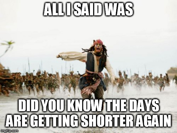 Jack Sparrow Being Chased Meme | ALL I SAID WAS; DID YOU KNOW THE DAYS ARE GETTING SHORTER AGAIN | image tagged in memes,jack sparrow being chased | made w/ Imgflip meme maker