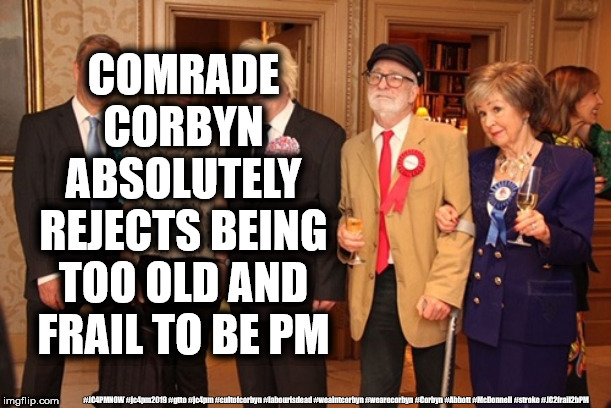 Corbyn - Too old and frail to be PM | COMRADE CORBYN ABSOLUTELY REJECTS BEING TOO OLD AND FRAIL TO BE PM; #JC4PMNOW #jc4pm2019 #gtto #jc4pm #cultofcorbyn #labourisdead #weaintcorbyn #wearecorbyn #Corbyn #Abbott #McDonnell #stroke #JC2frail2bPM | image tagged in cultofcorbyn,labourisdead,jc4pmnow gtto jc4pm2019,funny,communist socialist,stroke memory loss | made w/ Imgflip meme maker