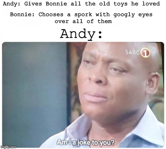 Am I a joke to you | Andy: Gives Bonnie all the old toys he loved; Bonnie: Chooses a spork with googly eyes
 over all of them; Andy: | image tagged in am i a joke to you | made w/ Imgflip meme maker