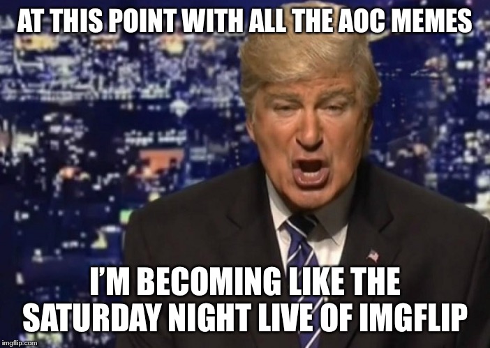 Believe Me, Nobody Makes AOC Memes Better than Me. I Make Great AOC Memes. Great AOC Memes, Believe Me. | AT THIS POINT WITH ALL THE AOC MEMES; I’M BECOMING LIKE THE SATURDAY NIGHT LIVE OF IMGFLIP | image tagged in alec baldwin as donald trump,memes,alexandria ocasio-cortez,imgflip,political meme | made w/ Imgflip meme maker