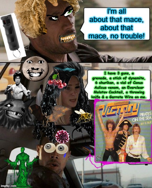 The Rock Driving | I'm all about that mace, about that mace, no trouble! I have 3 guns, a grenade, a stick of dynamite, 6 shurikan, a vial of Conus Aulicus venom, an Everclear Molotov Cocktail, a throwing knife & a Garrote Wire on me. | image tagged in memes,the rock driving | made w/ Imgflip meme maker