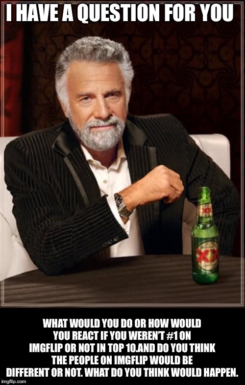 The Most Interesting Man In The World Meme | I HAVE A QUESTION FOR YOU WHAT WOULD YOU DO OR HOW WOULD YOU REACT IF YOU WEREN’T #1 ON IMGFLIP OR NOT IN TOP 10.AND DO YOU THINK THE PEOPLE | image tagged in memes,the most interesting man in the world | made w/ Imgflip meme maker