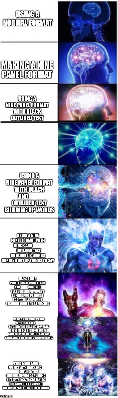 Nine panel expanding brain. This is all I could do. | USING A NORMAL FORMAT; MAKING A NINE PANEL FORMAT; USING A NINE PANEL FORMAT WITH BLACK OUTLINED TEXT; USING A NINE PANEL FORMAT WITH BLACK AND            OUTLINED TEXT BUILDING UP WORDS; USING A NINE PANEL FORMAT WITH BLACK AND                OUTLINED TEXT BUILDING UP WORDS RUNNING OUT OF THINGS TO SAY; USING A NINE PANEL FORMAT WITH BLACK AND              OUTLINED TEXT BUILDING UP WORDS RUNNING OUT OF THINGS TO SAY STILL KNOWING THE NINTH PANEL CAN BE REACHED; USING A NINE PANEL FORMAT WITH BLACK AND              OUTLINED TEXT BUILDING UP WORDS RUNNING OUT OF THINGS TO SAY STILL KNOWING THE NINTH PANEL CAN BE REACHED ONLY NEEDING ONE MORE PANEL; USING A NINE PANEL FORMAT WITH BLACK AND              OUTLINED TEXT BUILDING UP WORDS RUNNING OUT OF THINGS TO SAY TAKING OUT SOME TEXT KNOWING THE NINTH PANEL HAS BEEN REACHED | image tagged in expanding brain | made w/ Imgflip meme maker