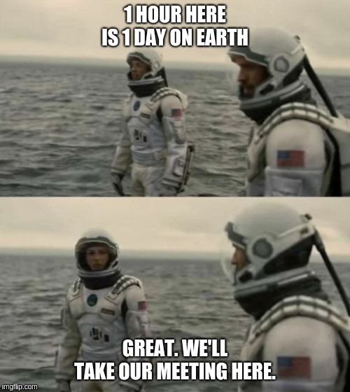 interstellar | 1 HOUR HERE IS 1 DAY ON EARTH; GREAT. WE'LL TAKE OUR MEETING HERE. | image tagged in interstellar | made w/ Imgflip meme maker
