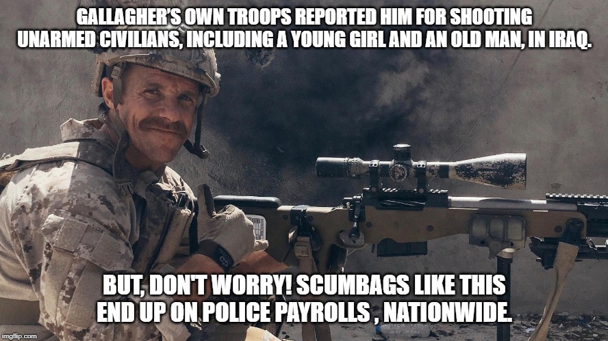 GALLAGHER’S OWN TROOPS REPORTED HIM FOR SHOOTING UNARMED CIVILIANS, INCLUDING A YOUNG GIRL AND AN OLD MAN, IN IRAQ. BUT, DON'T WORRY! SCUMBAGS LIKE THIS END UP ON POLICE PAYROLLS , NATIONWIDE. | image tagged in war crimes | made w/ Imgflip meme maker