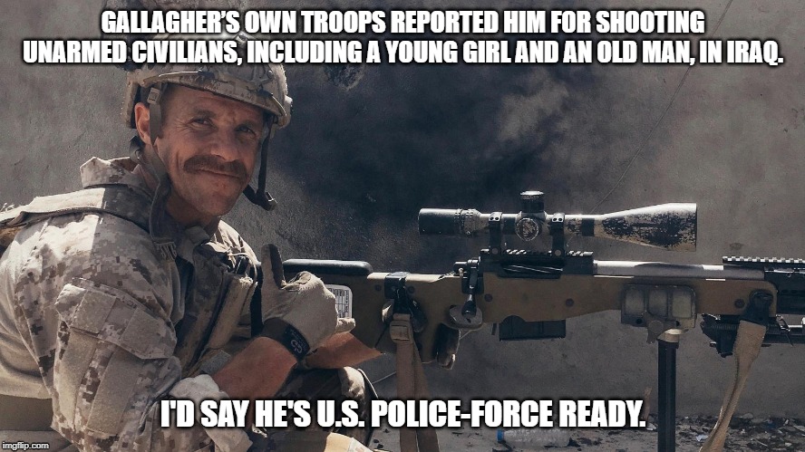 GALLAGHER’S OWN TROOPS REPORTED HIM FOR SHOOTING UNARMED CIVILIANS, INCLUDING A YOUNG GIRL AND AN OLD MAN, IN IRAQ. I'D SAY HE'S U.S. POLICE-FORCE READY. | image tagged in war criminal,war crimes | made w/ Imgflip meme maker