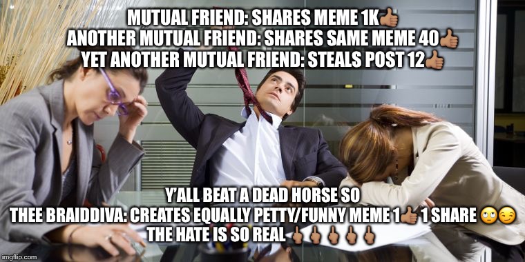 Bored Guy in Meeting | MUTUAL FRIEND: SHARES MEME 1K👍🏽
ANOTHER MUTUAL FRIEND: SHARES SAME MEME 40👍🏽
YET ANOTHER MUTUAL FRIEND: STEALS POST 12👍🏽; Y’ALL BEAT A DEAD HORSE SO
THEE BRAIDDIVA: CREATES EQUALLY PETTY/FUNNY MEME 1👍🏽 1 SHARE 🙄😏
THE HATE IS SO REAL 🖕🏽🖕🏽🖕🏽🖕🏽🖕🏽 | image tagged in bored guy in meeting | made w/ Imgflip meme maker