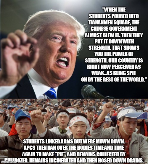 Trump's leadership ideals | "WHEN THE STUDENTS POURED INTO TIANANMEN SQUARE, THE CHINESE GOVERNMENT ALMOST BLEW IT. THEN THEY  PUT IT DOWN WITH STRENGTH, THAT SHOWS YOU THE POWER OF STRENGTH. OUR COUNTRY IS RIGHT NOW PERCEIVED AS WEAK...AS BEING SPIT ON BY THE REST OF THE WORLD."; STUDENTS LINKED ARMS BUT WERE MOWN DOWN. APCS THEN RAN OVER THE BODIES TIME AND TIME AGAIN TO MAKE "PIE", AND REMAINS COLLECTED BY BULLDOZER. REMAINS INCINERATED AND THEN HOSED DOWN DRAINS. | image tagged in donald trump,tiananmen square,massacre,dictator,tyranny,tyrant | made w/ Imgflip meme maker