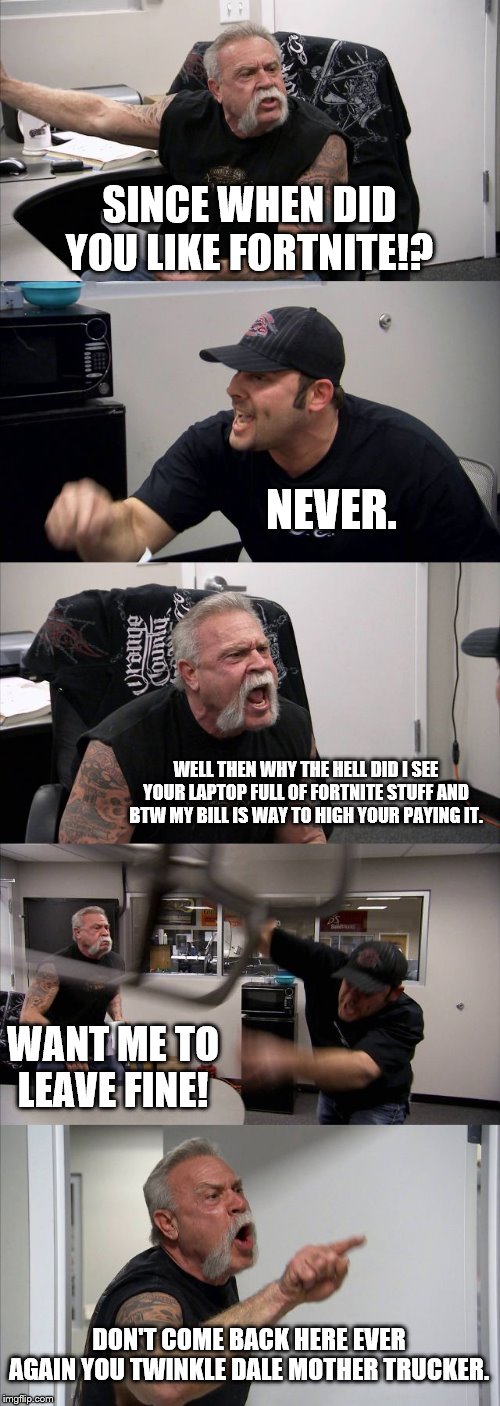 American Chopper Argument Meme | SINCE WHEN DID YOU LIKE FORTNITE!? NEVER. WELL THEN WHY THE HELL DID I SEE YOUR LAPTOP FULL OF FORTNITE STUFF AND BTW MY BILL IS WAY TO HIGH YOUR PAYING IT. WANT ME TO LEAVE FINE! DON'T COME BACK HERE EVER AGAIN YOU TWINKLE DALE MOTHER TRUCKER. | image tagged in memes,american chopper argument | made w/ Imgflip meme maker