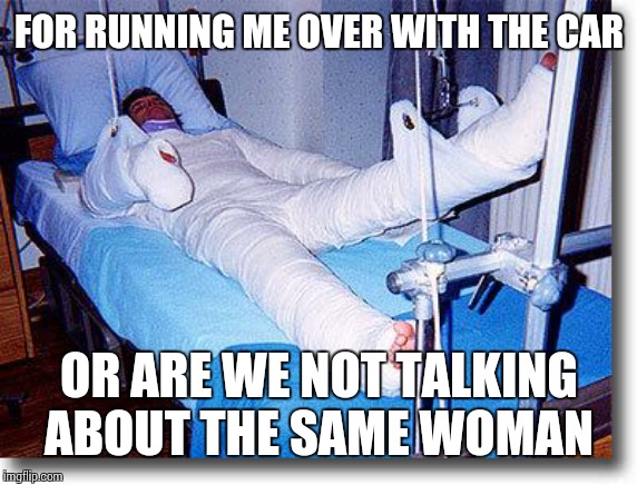 broken | FOR RUNNING ME OVER WITH THE CAR OR ARE WE NOT TALKING ABOUT THE SAME WOMAN | image tagged in broken | made w/ Imgflip meme maker