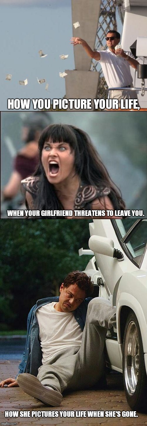 He said, she said. | HOW YOU PICTURE YOUR LIFE, WHEN YOUR GIRLFRIEND THREATENS TO LEAVE YOU. HOW SHE PICTURES YOUR LIFE WHEN SHE'S GONE. | image tagged in leonardo dicaprio throwing money,angry xena,leonardo cant walk | made w/ Imgflip meme maker