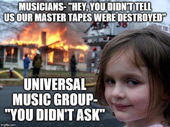 Disaster Girl Meme | MUSICIANS- "HEY, YOU DIDN'T TELL US OUR MASTER TAPES WERE DESTROYED"; UNIVERSAL MUSIC GROUP- "YOU DIDN'T ASK" | image tagged in memes,disaster girl | made w/ Imgflip meme maker