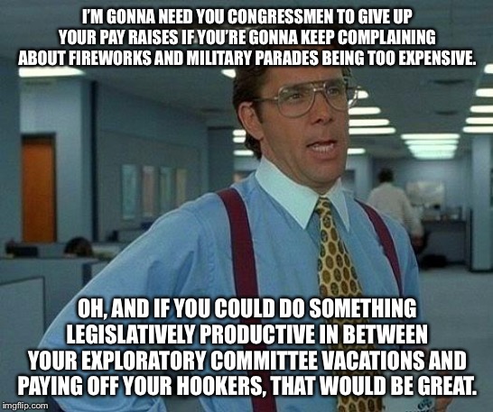 We can’t have fireworks, but Congressmen still want to give themselves a pay raise. | I’M GONNA NEED YOU CONGRESSMEN TO GIVE UP YOUR PAY RAISES IF YOU’RE GONNA KEEP COMPLAINING ABOUT FIREWORKS AND MILITARY PARADES BEING TOO EXPENSIVE. OH, AND IF YOU COULD DO SOMETHING LEGISLATIVELY PRODUCTIVE IN BETWEEN YOUR EXPLORATORY COMMITTEE VACATIONS AND PAYING OFF YOUR HOOKERS, THAT WOULD BE GREAT. | image tagged in memes,that would be great,congress,politics,4th of july,hookers | made w/ Imgflip meme maker