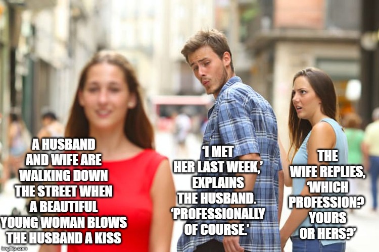 Busted! | A HUSBAND AND WIFE ARE WALKING DOWN THE STREET WHEN A BEAUTIFUL YOUNG WOMAN BLOWS THE HUSBAND A KISS; ‘I MET HER LAST WEEK,’ EXPLAINS THE HUSBAND. 
‘PROFESSIONALLY OF COURSE.’; THE WIFE REPLIES, ‘WHICH PROFESSION? 
YOURS OR HERS?’ | image tagged in memes,distracted boyfriend | made w/ Imgflip meme maker