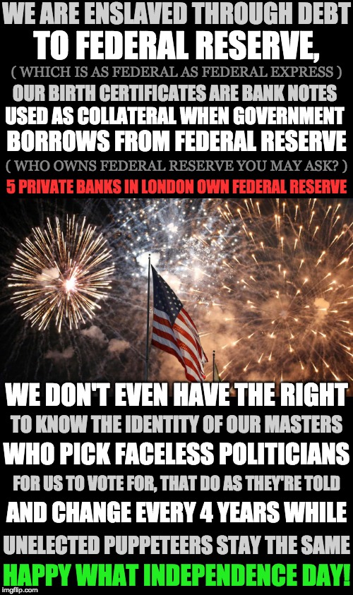 Happy What Independence Day! | WE ARE ENSLAVED THROUGH DEBT; TO FEDERAL RESERVE, ( WHICH IS AS FEDERAL AS FEDERAL EXPRESS ); OUR BIRTH CERTIFICATES ARE BANK NOTES; USED AS COLLATERAL WHEN GOVERNMENT; BORROWS FROM FEDERAL RESERVE; ( WHO OWNS FEDERAL RESERVE YOU MAY ASK? ); 5 PRIVATE BANKS IN LONDON OWN FEDERAL RESERVE; WE DON'T EVEN HAVE THE RIGHT; TO KNOW THE IDENTITY OF OUR MASTERS; WHO PICK FACELESS POLITICIANS; FOR US TO VOTE FOR, THAT DO AS THEY'RE TOLD; AND CHANGE EVERY 4 YEARS WHILE; UNELECTED PUPPETEERS STAY THE SAME; HAPPY WHAT INDEPENDENCE DAY! | image tagged in 4th of july | made w/ Imgflip meme maker