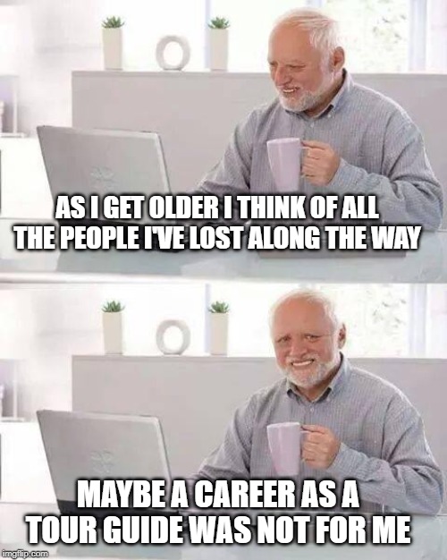 a lost cause | AS I GET OLDER I THINK OF ALL THE PEOPLE I'VE LOST ALONG THE WAY; MAYBE A CAREER AS A TOUR GUIDE WAS NOT FOR ME | image tagged in memes,hide the pain harold,tourists,lost | made w/ Imgflip meme maker