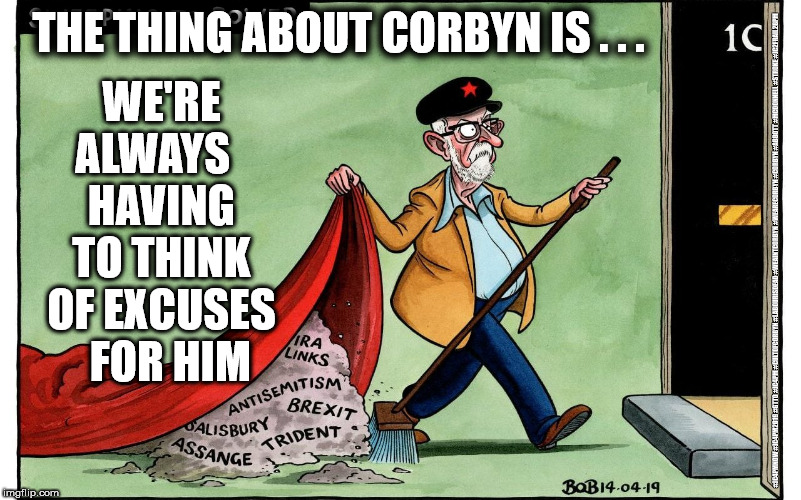 Corbyn - Endless excuses | WE'RE ALWAYS   HAVING TO THINK OF EXCUSES   FOR HIM; THE THING ABOUT CORBYN IS . . . #JC4PMNOW #JC4PM2019 #GTTO #JC4PM #CULTOFCORBYN #LABOURISDEAD #WEAINTCORBYN #WEARECORBYN #CORBYN #ABBOTT #MCDONNELL #STROKE #JC2FRAIL2BPM | image tagged in cultofcorbyn,labourisdead,jc4pmnow gtto jc4pm2019,funny,anti-semite and a racist,communist socialist | made w/ Imgflip meme maker