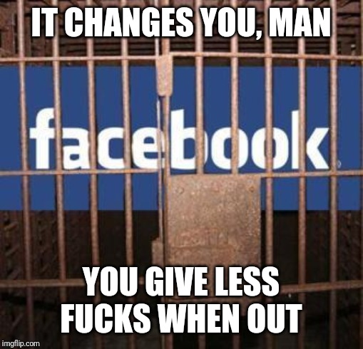 Facebook jail | IT CHANGES YOU, MAN; YOU GIVE LESS FUCKS WHEN OUT | image tagged in facebook jail | made w/ Imgflip meme maker