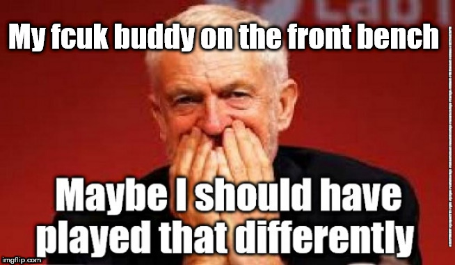 Corbyn - unintended consequences | My fcuk buddy on the front bench | image tagged in cultofcorbyn,labourisdead,jc4pmnow gtto jc4pm2019,funny,communist socialist,anti-semite and a racist | made w/ Imgflip meme maker