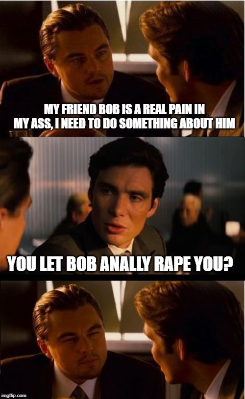 Ouch.... | MY FRIEND BOB IS A REAL PAIN IN MY ASS, I NEED TO DO SOMETHING ABOUT HIM; YOU LET BOB ANALLY RAPE YOU? | image tagged in memes,inception | made w/ Imgflip meme maker