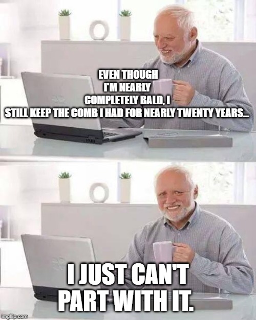 Hide the Pain Harold Meme | EVEN THOUGH I'M NEARLY COMPLETELY BALD, I STILL KEEP THE COMB I HAD FOR NEARLY TWENTY YEARS... I JUST CAN'T PART WITH IT. | image tagged in memes,hide the pain harold | made w/ Imgflip meme maker