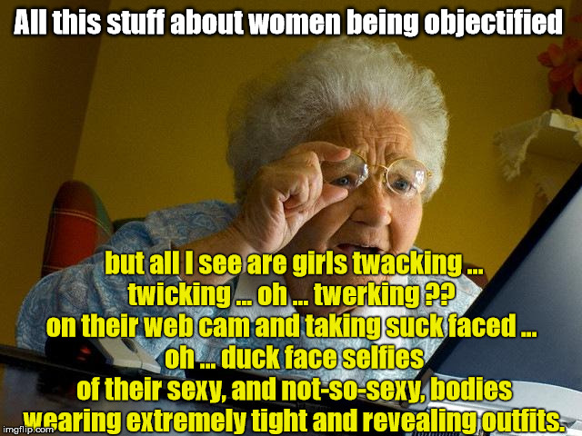 Objectified Women | All this stuff about women being objectified; but all I see are girls twacking ...
twicking ... oh ... twerking ?? 
on their web cam and taking suck faced ... 
oh ... duck face selfies
of their sexy, and not-so-sexy, bodies wearing extremely tight and revealing outfits. | image tagged in women,selfies,duck face,objectified,democrats,liberals | made w/ Imgflip meme maker