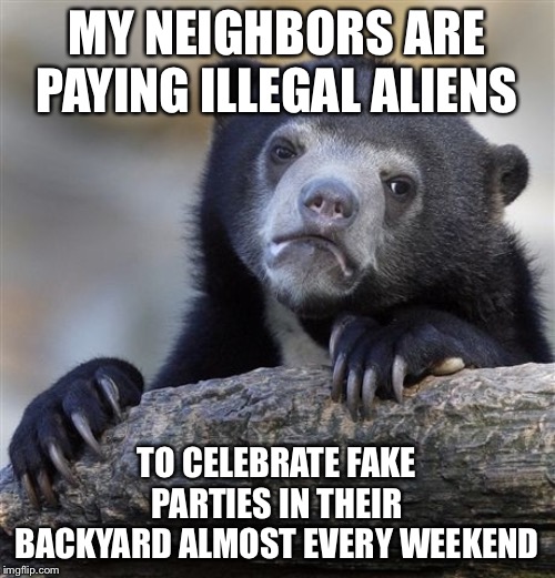Confession Bear | MY NEIGHBORS ARE PAYING ILLEGAL ALIENS; TO CELEBRATE FAKE PARTIES IN THEIR BACKYARD ALMOST EVERY WEEKEND | image tagged in memes,confession bear | made w/ Imgflip meme maker
