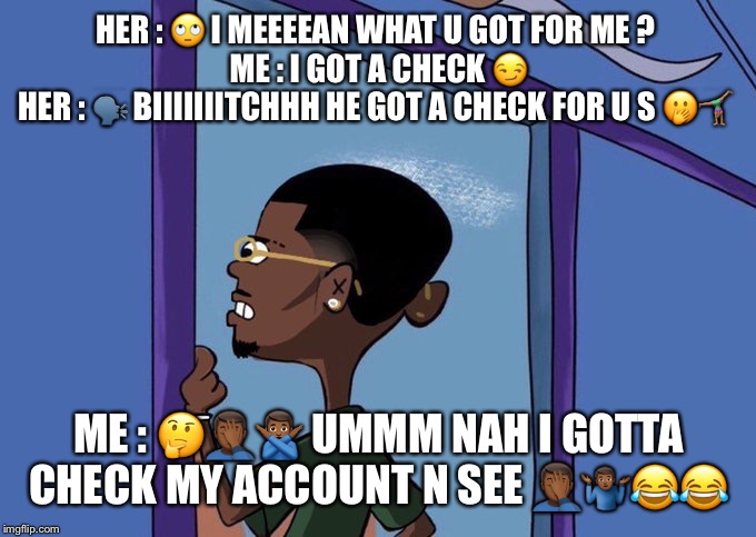 Black Rolf meme | HER : 🙄 I MEEEEAN WHAT U GOT FOR ME ? 
ME : I GOT A CHECK 😏
HER : 🗣 BIIIIIIITCHHH HE GOT A CHECK FOR U S 🤭🤸🏽‍♀️; ME : 🤔🤦🏾‍♂️🙅🏾‍♂️ UMMM NAH I GOTTA CHECK MY ACCOUNT N SEE 🤦🏾‍♂️🤷🏾‍♂️😂😂 | image tagged in black rolf meme | made w/ Imgflip meme maker