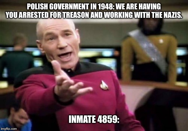Picard Wtf | POLISH GOVERNMENT IN 1948: WE ARE HAVING YOU ARRESTED FOR TREASON AND WORKING WITH THE NAZIS. INMATE 4859: | image tagged in memes,picard wtf | made w/ Imgflip meme maker