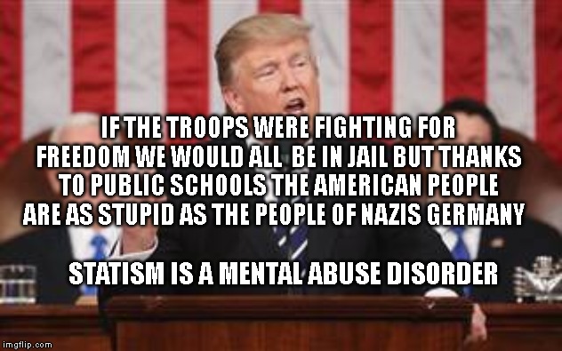 Trump Addresses Congress | IF THE TROOPS WERE FIGHTING FOR FREEDOM WE WOULD ALL  BE IN JAIL BUT THANKS TO PUBLIC SCHOOLS THE AMERICAN PEOPLE ARE AS STUPID AS THE PEOPLE OF NAZIS GERMANY; STATISM IS A MENTAL ABUSE DISORDER | image tagged in trump addresses congress | made w/ Imgflip meme maker