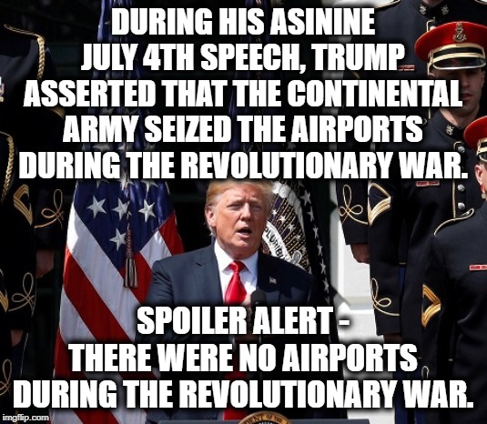 lol Fail | DURING HIS ASININE JULY 4TH SPEECH, TRUMP ASSERTED THAT THE CONTINENTAL ARMY SEIZED THE AIRPORTS DURING THE REVOLUTIONARY WAR. SPOILER ALERT - THERE WERE NO AIRPORTS DURING THE REVOLUTIONARY WAR. | image tagged in donald trump,4th of july,history,moron,impeach trump,traitor | made w/ Imgflip meme maker