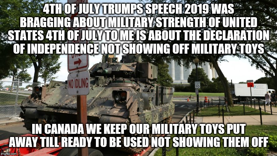 4th of july 2019 | 4TH OF JULY TRUMPS SPEECH 2019 WAS BRAGGING ABOUT MILITARY STRENGTH OF UNITED STATES 4TH OF JULY TO ME IS ABOUT THE DECLARATION OF INDEPENDENCE NOT SHOWING OFF MILITARY TOYS; IN CANADA WE KEEP OUR MILITARY TOYS PUT AWAY TILL READY TO BE USED NOT SHOWING THEM OFF | image tagged in tank,trump,bragging,military,america,4th of july | made w/ Imgflip meme maker